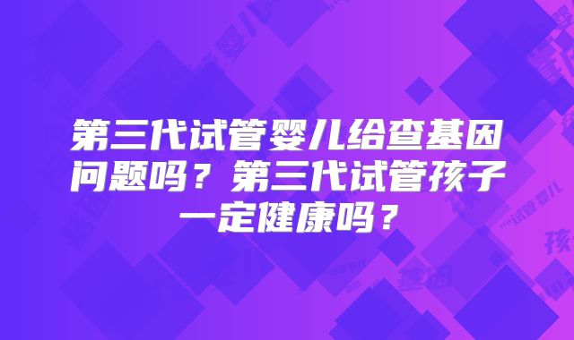 第三代试管婴儿给查基因问题吗?第三代试管孩子一定健康吗?