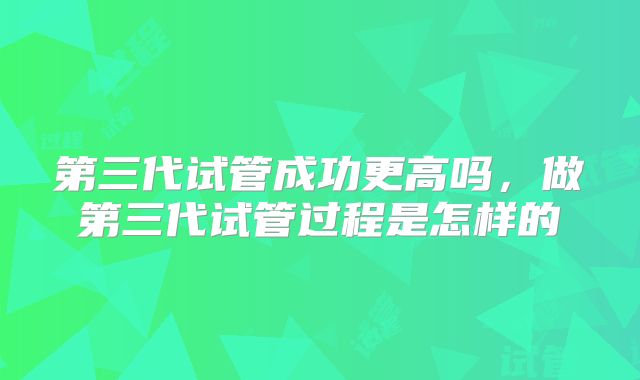 第三代试管成功更高吗，做第三代试管过程是怎样的