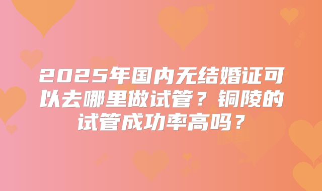 2025年国内无结婚证可以去哪里做试管？铜陵的试管成功率高吗？