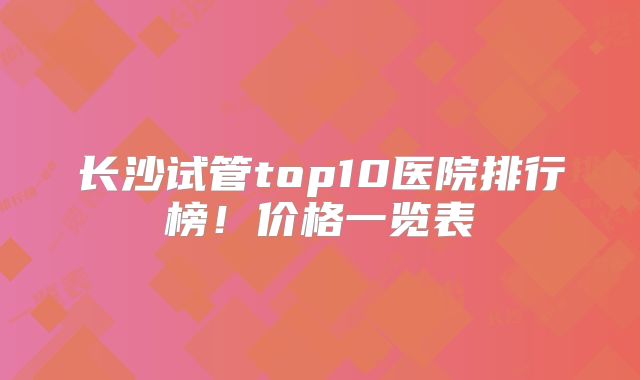 长沙试管top10医院排行榜!价格一览表