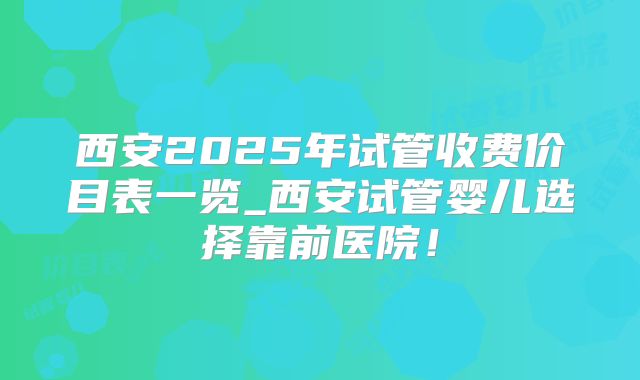 西安2025年试管收费价目表一览_西安试管婴儿选择靠前医院!