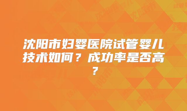沈阳市妇婴医院试管婴儿技术如何?成功率是否高?
