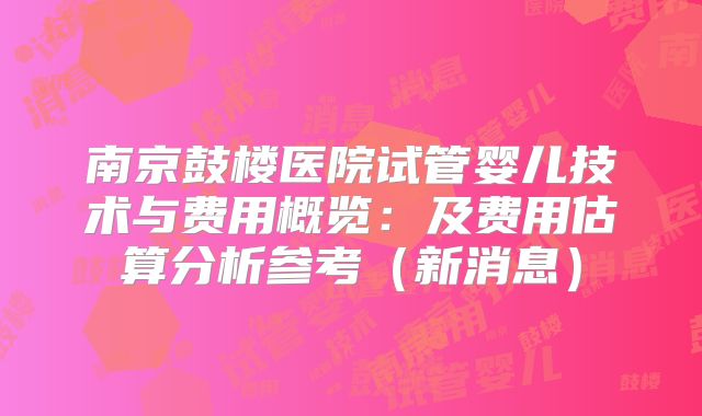 南京鼓楼医院试管婴儿技术与费用概览：及费用估算分析参考（新消息）