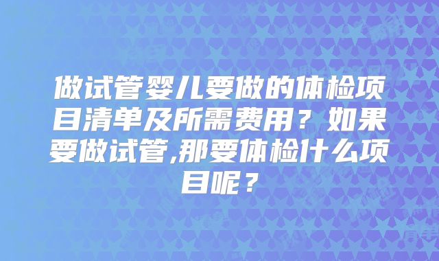 做试管婴儿要做的体检项目清单及所需费用？如果要做试管,那要体检什么项目呢？