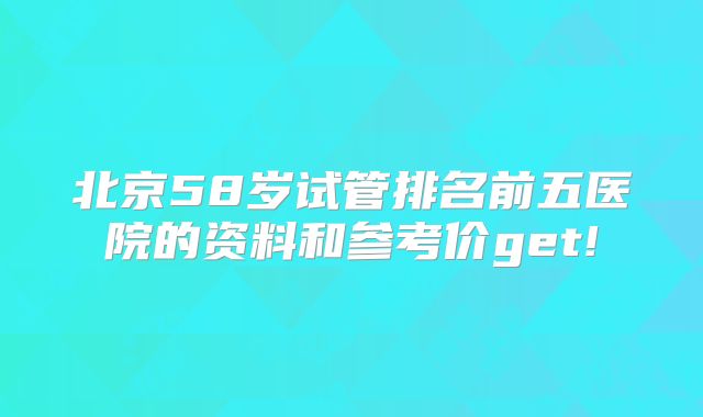 北京58岁试管排名前五医院的资料和参考价get!