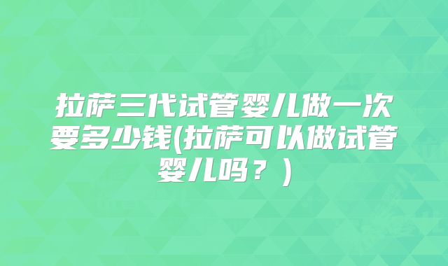 拉萨三代试管婴儿做一次要多少钱(拉萨可以做试管婴儿吗？)
