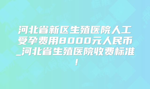 河北省新区生殖医院人工受孕费用8000元人民币_河北省生殖医院收费标准!