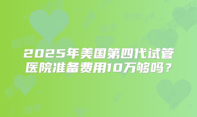 2025年美国第四代试管医院准备费用10万够吗?