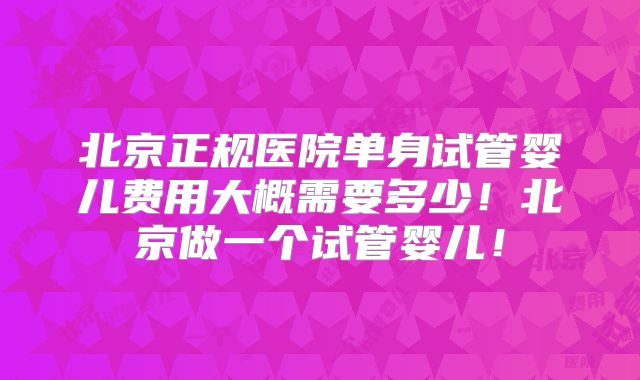 北京正规医院单身试管婴儿费用大概需要多少!北京做一个试管婴儿!