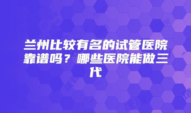 兰州比较有名的试管医院靠谱吗？哪些医院能做三代