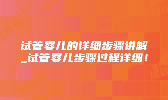 试管婴儿的详细步骤讲解_试管婴儿步骤过程详细！