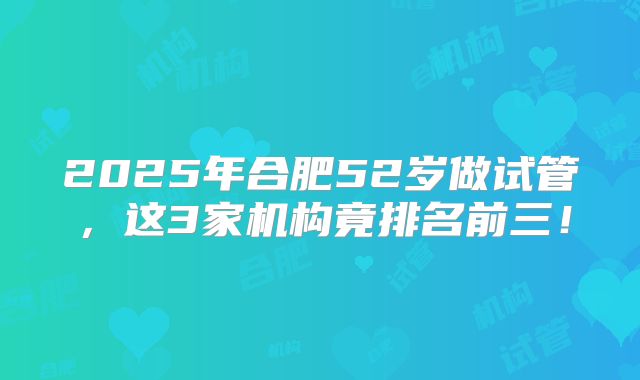 2025年合肥52岁做试管,这3家机构竟排名前三!