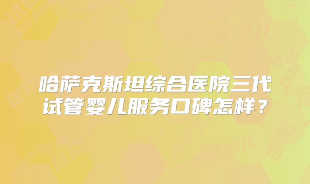 哈萨克斯坦综合医院三代试管婴儿服务口碑怎样？