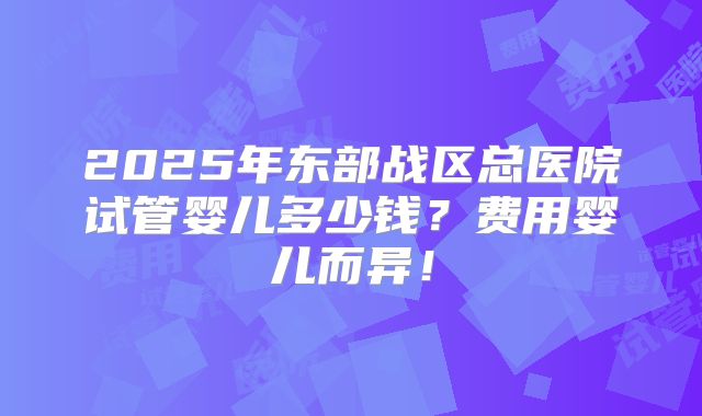 2025年东部战区总医院试管婴儿多少钱？费用婴儿而异！