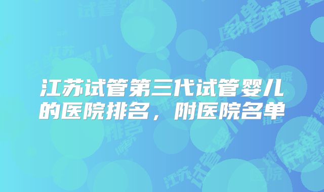江苏试管第三代试管婴儿的医院排名,附医院名单