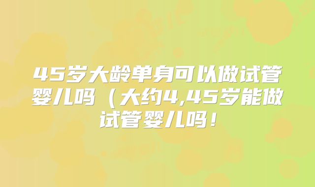 45岁大龄单身可以做试管婴儿吗（大约4,45岁能做试管婴儿吗！
