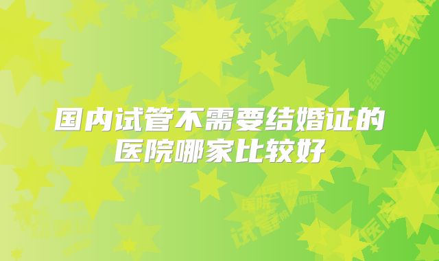 国内试管不需要结婚证的医院哪家比较好