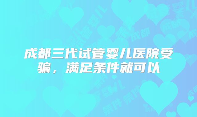 成都三代试管婴儿医院受骗，满足条件就可以