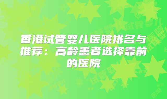 香港试管婴儿医院排名与推荐：高龄患者选择靠前的医院