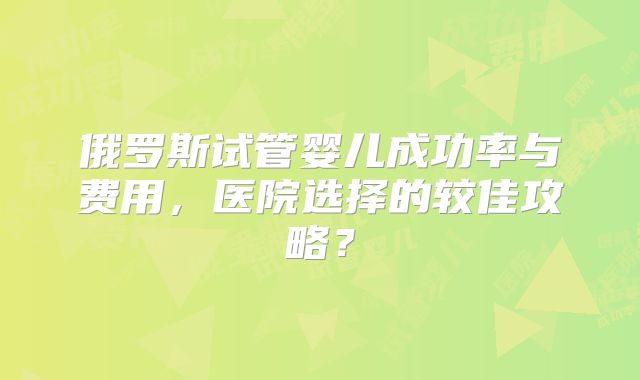 俄罗斯试管婴儿成功率与费用，医院选择的较佳攻略？