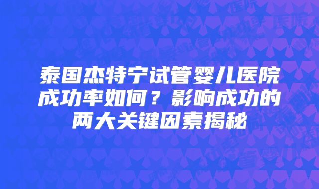 泰国杰特宁试管婴儿医院成功率如何？影响成功的两大关键因素揭秘