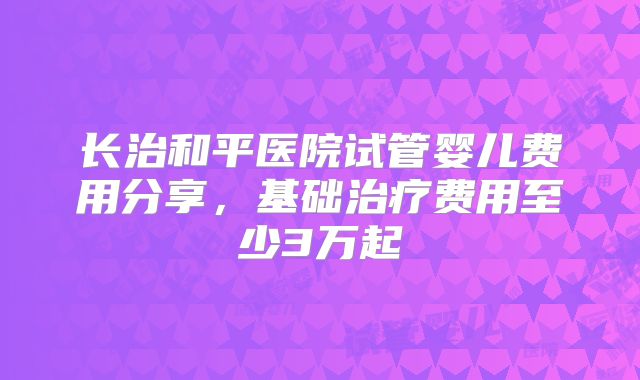 长治和平医院试管婴儿费用分享,基础治疗费用至少3万起