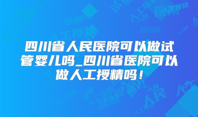 四川省人民医院可以做试管婴儿吗_四川省医院可以做人工授精吗！