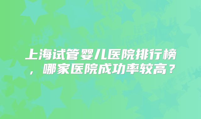 上海试管婴儿医院排行榜,哪家医院成功率较高?