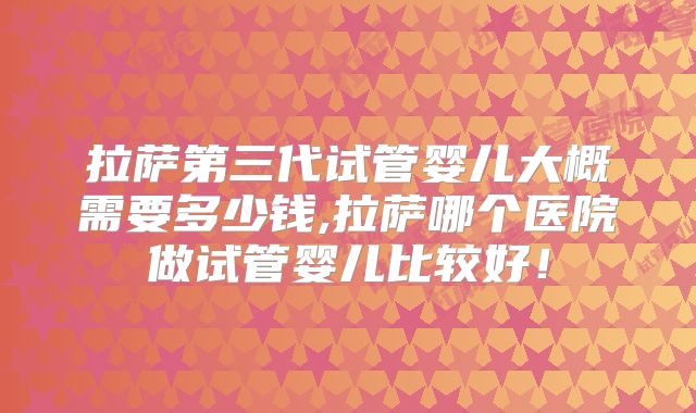 拉萨第三代试管婴儿大概需要多少钱,拉萨哪个医院做试管婴儿比较好!