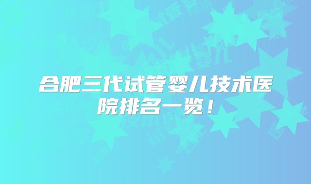 合肥三代试管婴儿技术医院排名一览！