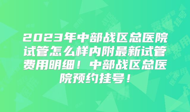 2023年中部战区总医院试管怎么样内附最新试管费用明细!中部战区总医院预约挂号!