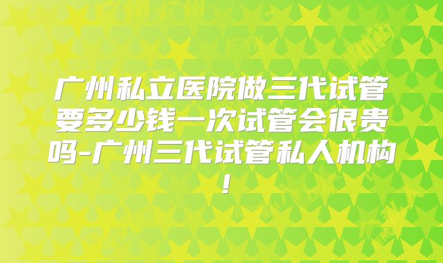 广州私立医院做三代试管要多少钱一次试管会很贵吗-广州三代试管私人机构！