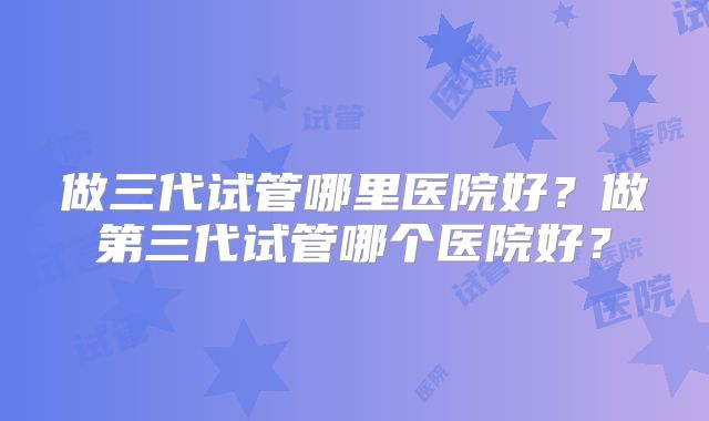 做三代试管哪里医院好？做第三代试管哪个医院好？