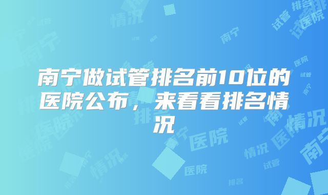南宁做试管排名前10位的医院公布，来看看排名情况