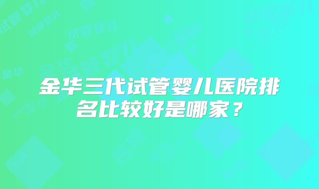 金华三代试管婴儿医院排名比较好是哪家？
