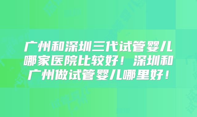广州和深圳三代试管婴儿哪家医院比较好！深圳和广州做试管婴儿哪里好！