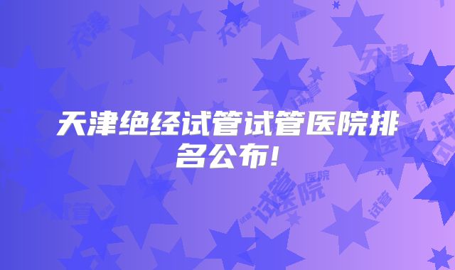 天津绝经试管试管医院排名公布!