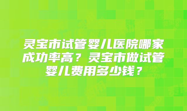 灵宝市试管婴儿医院哪家成功率高？灵宝市做试管婴儿费用多少钱？
