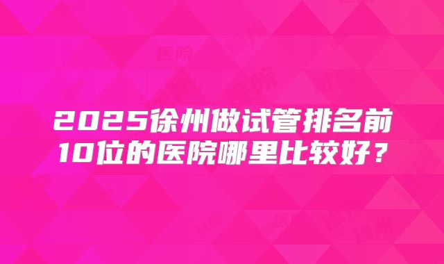 2025徐州做试管排名前10位的医院哪里比较好?