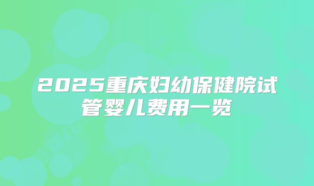 2025重庆妇幼保健院试管婴儿费用一览