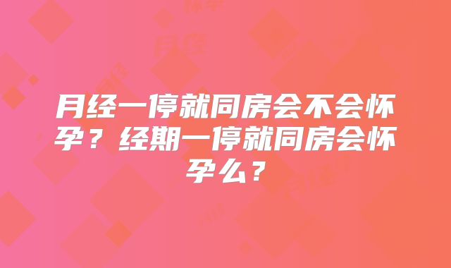 月经一停就同房会不会怀孕?经期一停就同房会怀孕么?
