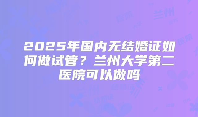 2025年国内无结婚证如何做试管?兰州大学第二医院可以做吗