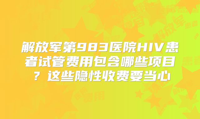 解放军第983医院HIV患者试管费用包含哪些项目？这些隐性收费要当心