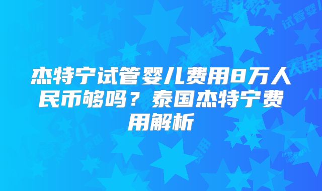 杰特宁试管婴儿费用8万人民币够吗？泰国杰特宁费用解析