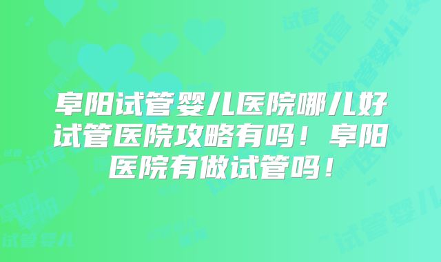 阜阳试管婴儿医院哪儿好试管医院攻略有吗!阜阳医院有做试管吗!