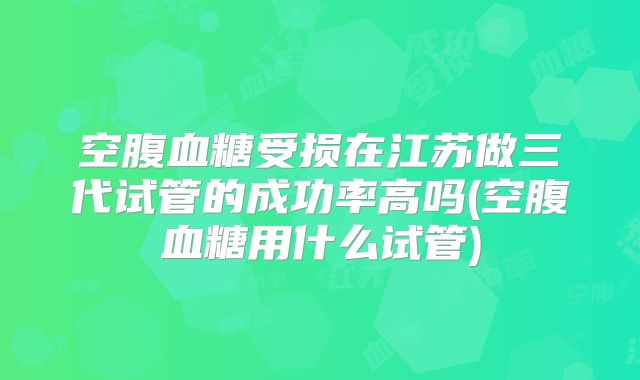 空腹血糖受损在江苏做三代试管的成功率高吗(空腹血糖用什么试管)