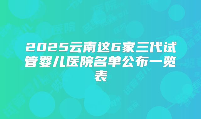 2025云南这6家三代试管婴儿医院名单公布一览表