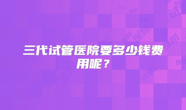 三代试管医院要多少钱费用呢？