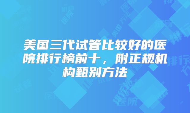 美国三代试管比较好的医院排行榜前十，附正规机构甄别方法