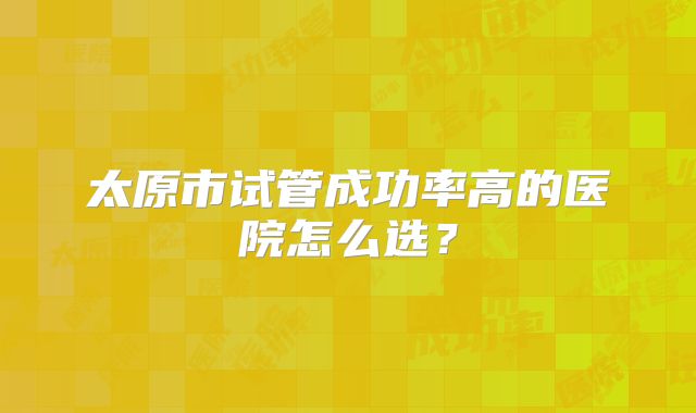 太原市试管成功率高的医院怎么选?